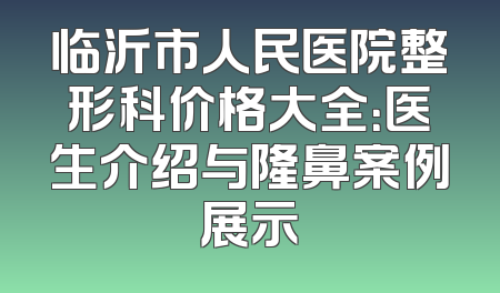 临沂市人民医院整形科价格大全：医生介绍与隆鼻案例展示
