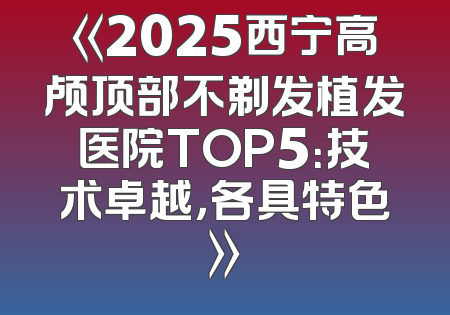 《2025西宁高颅顶部不剃发植发医院TOP5：技术卓越，各具特色》