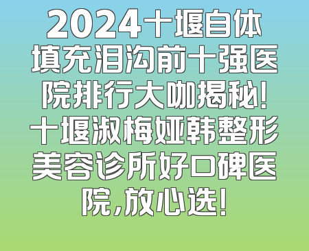 2024十堰自体填充泪沟前十强医院排行大咖揭秘！十堰淑梅娅韩整形美容诊所好口碑医院，放心选！