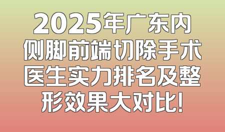2025年广东内侧脚前端切除手术医生实力排名及整形效果大对比！