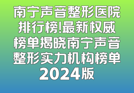 南宁声音整形医院排行榜！最新权威榜单揭晓南宁声音整形实力机构榜单2024版