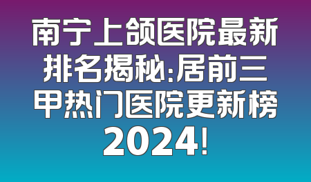 南宁上颌医院最新排名揭秘：居前三甲热门医院更新榜2024！