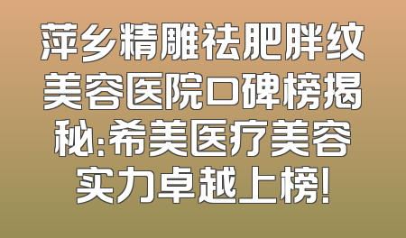 萍乡精雕祛肥胖纹美容医院口碑榜揭秘：希美医疗美容实力卓越上榜！