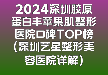 2024深圳胶原蛋白丰苹果肌整形医院口碑TOP榜（深圳艺星整形美容医院详解）