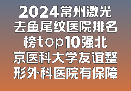 2024常州激光去鱼尾纹医院排名榜top10强北京医科大学友谊整形外科医院有保障