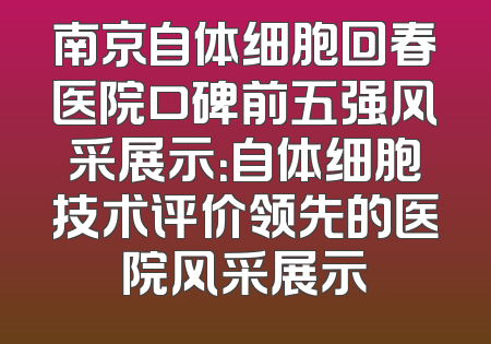 南京自体细胞回春医院口碑前五强风采展示：自体细胞技术评价领先的医院风采展示