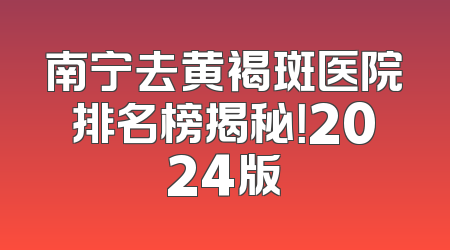 南宁去黄褐斑医院排名榜揭秘！2024版