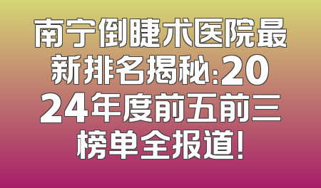 南宁倒睫术医院最新排名揭秘：2024年度前五前三榜单全报道！