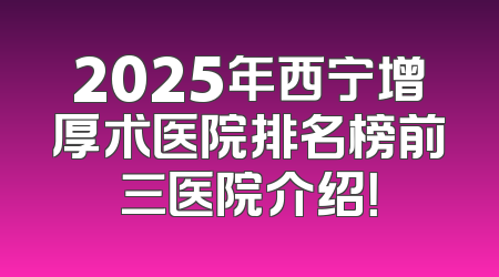 2025年西宁增厚术医院排名榜前三医院介绍！