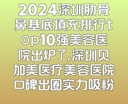 2024深圳肋骨鼻基底填充排行top10强美容医院出炉了，深圳贝加美医疗美容医院口碑出圈实力吸粉