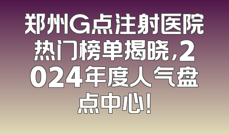 郑州G点注射医院热门榜单揭晓，2024年度人气盘点中心！