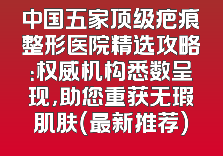中国五家顶级疤痕整形医院精选攻略：权威机构悉数呈现，助您重获无瑕肌肤（最新推荐）