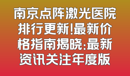 南京点阵激光医院排行更新！最新价格指南揭晓：最新资讯关注年度版