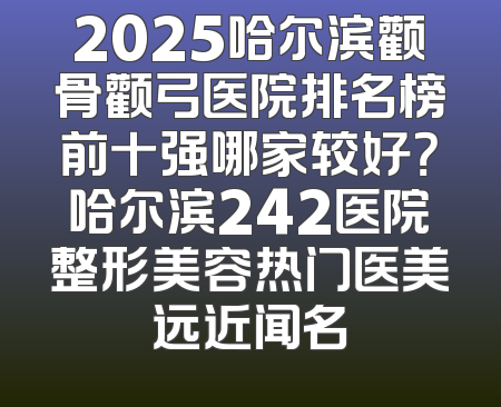 2025哈尔滨颧骨颧弓医院排名榜前十强哪家较好？哈尔滨242医院整形美容热门医美远近闻名
