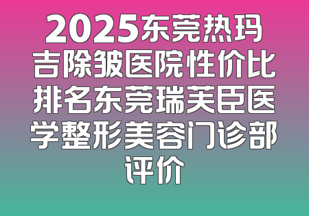 2025东莞热玛吉除皱医院性价比排名东莞瑞芙臣医学整形美容门诊部评价