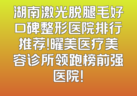 湖南激光脱腿毛好口碑整形医院排行推荐！曜美医疗美容诊所领跑榜前强医院！
