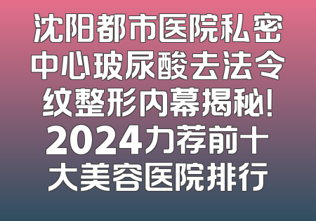 沈阳都市医院私密中心玻尿酸去法令纹整形内幕揭秘！2024力荐前十大美容医院排行