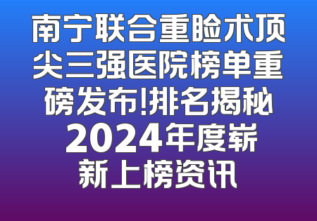南宁联合重睑术顶尖三强医院榜单重磅发布！排名揭秘 2024年度崭新上榜资讯