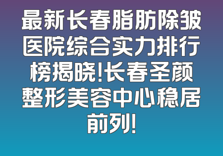最新长春脂肪除皱医院综合实力排行榜揭晓！长春圣颜整形美容中心稳居前列！