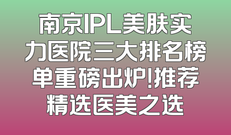 南京IPL美肤实力医院三大排名榜单重磅出炉！推荐精选医美之选