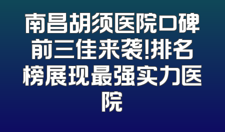 南昌胡须医院口碑前三佳来袭！排名榜展现最强实力医院