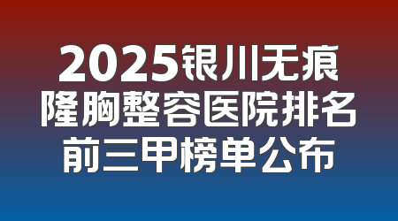 2025银川无痕隆胸整容医院排名前三甲榜单公布