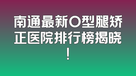 南通最新O型腿矫正医院排行榜揭晓！