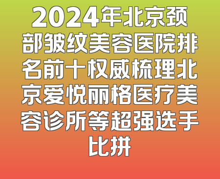 2024年北京颈部皱纹美容医院排名前十权威梳理北京爱悦丽格医疗美容诊所等超强选手比拼