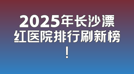 2025年长沙漂红医院排行刷新榜！