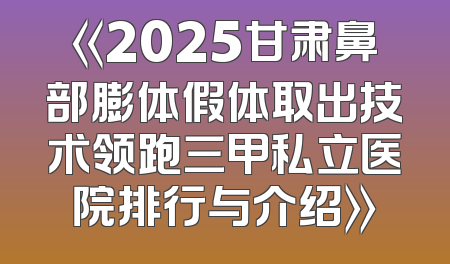 《2025甘肃鼻部膨体假体取出技术领跑三甲私立医院排行与介绍》