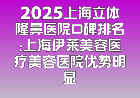 2025上海立体隆鼻医院口碑排名：上海伊莱美容医疗美容医院优势明显