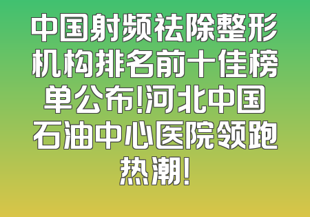 中国射频祛除整形机构排名前十佳榜单公布！河北中国石油中心医院领跑热潮！