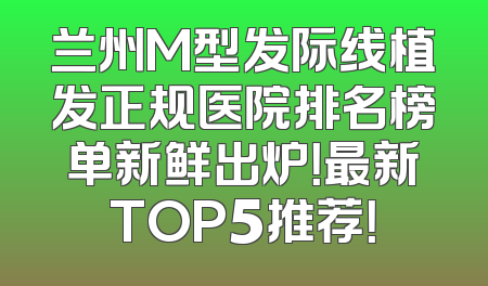 兰州M型发际线植发正规医院排名榜单新鲜出炉！最新TOP5推荐！
