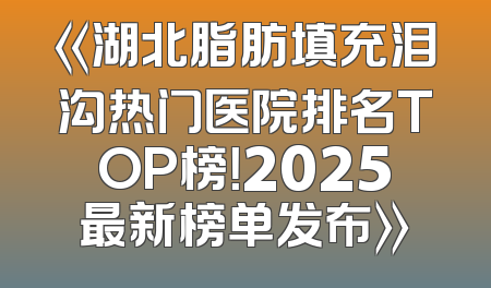 《湖北脂肪填充泪沟热门医院排名TOP榜！2025最新榜单发布》