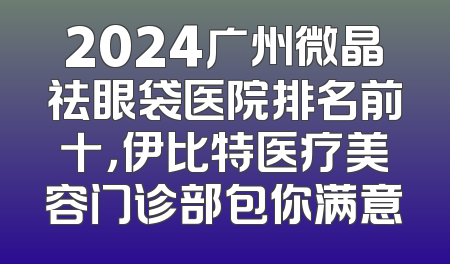 2024广州微晶祛眼袋医院排名前十，伊比特医疗美容门诊部包你满意