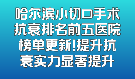 哈尔滨小切口手术抗衰排名前五医院榜单更新！提升抗衰实力显著提升