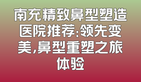 南充精致鼻型塑造医院推荐：领先变美，鼻型重塑之旅体验