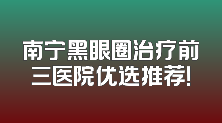 南宁黑眼圈治疗前三医院优选推荐！