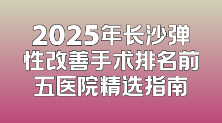 2025年长沙弹性改善手术排名前五医院精选指南