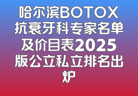 哈尔滨BOTOX抗衰牙科专家名单及价目表2025版公立私立排名出炉