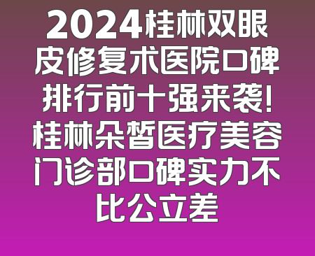 2024桂林双眼皮修复术医院口碑排行前十强来袭!桂林朵皙医疗美容门诊部口碑实力不比公立差