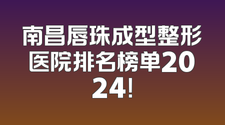 南昌唇珠成型整形医院排名榜单2024！