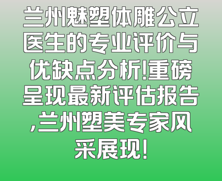 兰州魅塑体雕公立医生的专业评价与优缺点分析！重磅呈现最新评估报告，兰州塑美专家风采展现！