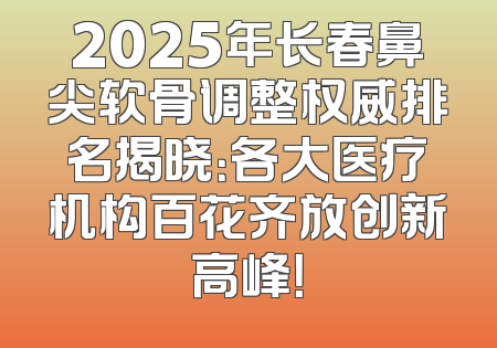 2025年长春鼻尖软骨调整权威排名揭晓：各大医疗机构百花齐放创新高峰！