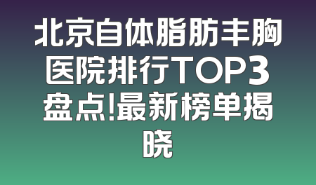 北京自体脂肪丰胸医院排行TOP3盘点！最新榜单揭晓