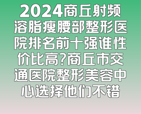 2024商丘射频溶脂瘦腰部整形医院排名前十强谁性价比高？商丘市交通医院整形美容中心选择他们不错