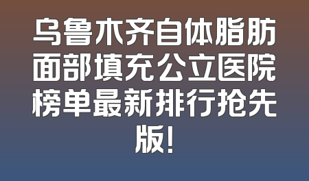 乌鲁木齐自体脂肪面部填充公立医院榜单最新排行抢先版！