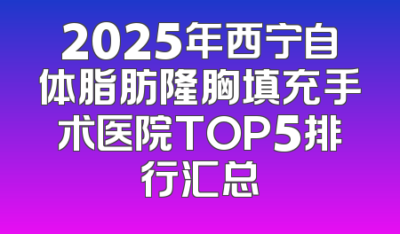 2025年西宁自体脂肪隆胸填充手术医院TOP5排行汇总