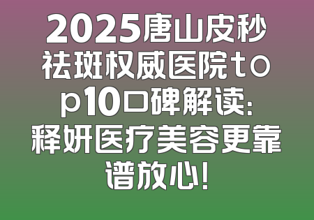 2025唐山皮秒祛斑权威医院top10口碑解读：释妍医疗美容更靠谱放心！