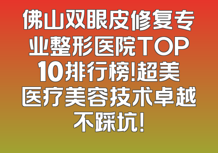 佛山双眼皮修复专业整形医院TOP10排行榜！超美医疗美容技术卓越不踩坑！